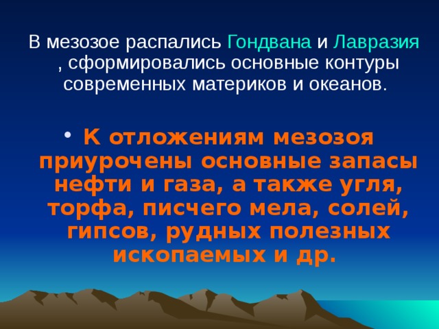  В мезозое распались Гондвана и Лавразия , сформировались основные контуры современных материков и океанов. К отложениям мезозоя приурочены основные запасы нефти и газа, а также угля, торфа, писчего мела, солей, гипсов, рудных полезных ископаемых и др.  