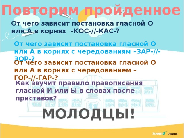Повторим пройденное От чего зависит постановка гласной О или А в корнях -КОС-//-КАС-? От чего зависит постановка гласной О или А в корнях с чередованиям –ЗАР-//-ЗОР-? От чего зависит постановка гласной О или А в корнях с чередованием –ГОР-//-ГАР-? Как звучит правило правописания гласной И или Ы в словах после приставок? МОЛОДЦЫ! 