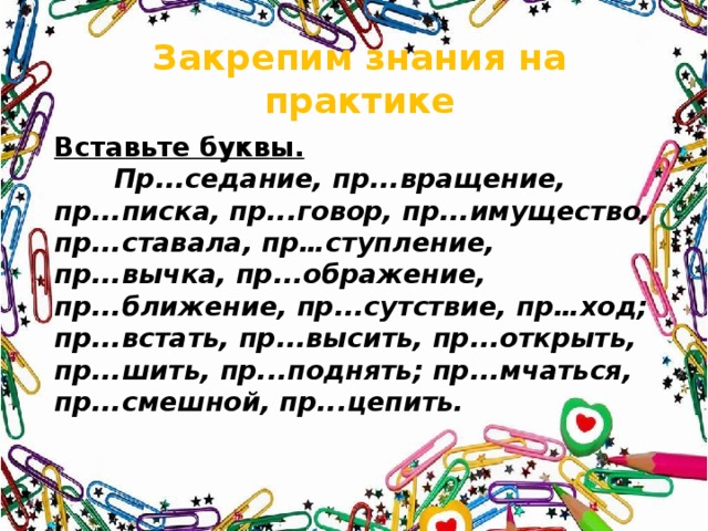 Закрепим знания на практике Вставьте буквы.  Пр...седание, пр...вращение, пр...писка, пр...говор, пр...имущество, пр...ставала, пр…ступление, пр...вычка, пр...ображение, пр...ближение, пр...сутствие, пр…ход; пр...встать, пр...высить, пр...открыть, пр...шить, пр...поднять; пр...мчаться, пр...смешной, пр...цепить. 