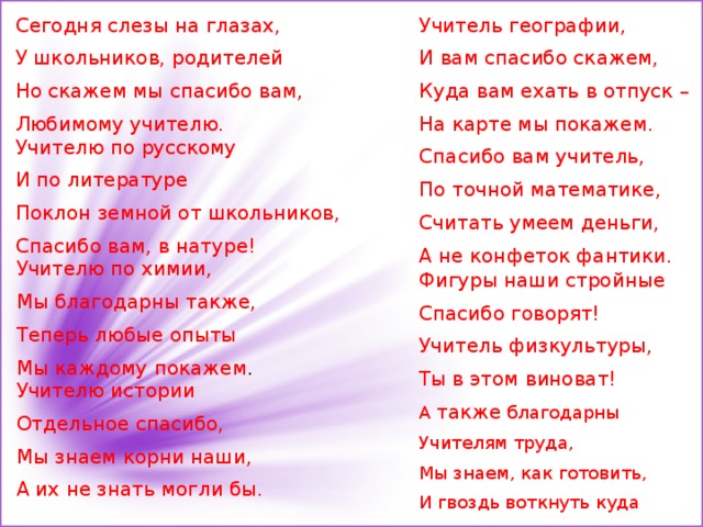 Сегодня слезы на глазах, Учитель географии, И вам спасибо скажем, У школьников, родителей Куда вам ехать в отпуск – Но скажем мы спасибо вам, На карте мы покажем. Любимому учителю. Спасибо вам учитель, По точной математике, Считать умеем деньги, А не конфеток фантики. Учителю по русскому И по литературе Поклон земной от школьников, Спасибо вам, в натуре! Учителю по химии, Мы благодарны также, Теперь любые опыты Мы каждому покажем . Фигуры наши стройные Спасибо говорят! Учитель физкультуры, Ты в этом виноват!   А также благодарны Учителям труда, Мы знаем, как готовить, И гвоздь воткнуть куда Учителю истории Отдельное спасибо, Мы знаем корни наши, А их не знать могли бы . 