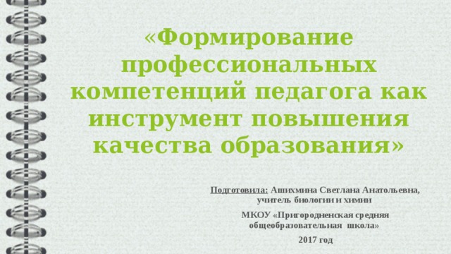  « Формирование профессиональных компетенций педагога как инструмент повышения качества образования»    Подготовила: Ашихмина Светлана Анатольевна, учитель биологии и химии МКОУ «Пригородненская средняя общеобразовательная школа» 2017 год  
