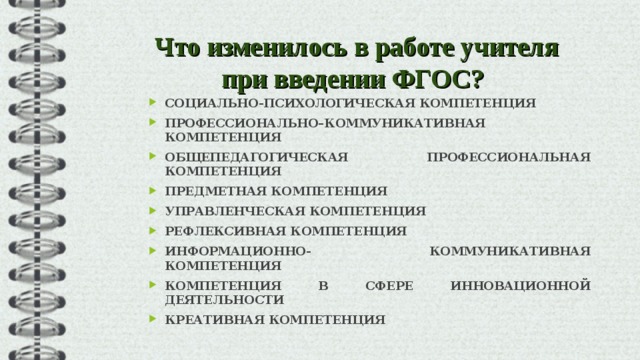 Что изменилось в работе учителя при введении ФГОС?  СОЦИАЛЬНО-ПСИХОЛОГИЧЕСКАЯ КОМПЕТЕНЦИЯ ПРОФЕССИОНАЛЬНО–КОММУНИКАТИВНАЯ КОМПЕТЕНЦИЯ ОБЩЕПЕДАГОГИЧЕСКАЯ ПРОФЕССИОНАЛЬНАЯ КОМПЕТЕНЦИЯ ПРЕДМЕТНАЯ КОМПЕТЕНЦИЯ УПРАВЛЕНЧЕСКАЯ КОМПЕТЕНЦИЯ РЕФЛЕКСИВНАЯ КОМПЕТЕНЦИЯ ИНФОРМАЦИОННО- КОММУНИКАТИВНАЯ КОМПЕТЕНЦИЯ КОМПЕТЕНЦИЯ В СФЕРЕ ИННОВАЦИОННОЙ ДЕЯТЕЛЬНОСТИ КРЕАТИВНАЯ КОМПЕТЕНЦИЯ  
