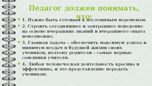 Педагог должен понимать, что:   1. Нужно быть готовым к постоянным переменам. 2. Строить сегодняшнее и завтрашнее поведение на основе вчерашних знаний и вчерашнего опыта невозможно. 3. Главная задача – обеспечить максимум успеха и минимум неудач в будущей жизни своих учеников, поэтому родители – самые верные союзники учителя. 4. Любая человеческая деятельность красива и эффективна, и это представление передать ученикам.  
