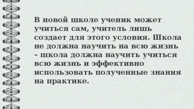  В новой школе ученик может учиться сам, учитель лишь создает для этого условия. Школа не должна научить на всю жизнь – школа должна научить учиться всю жизнь и эффективно использовать полученные знания на практике.  