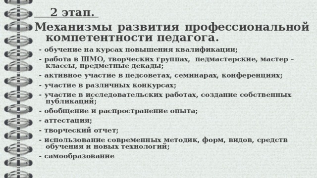  2 этап.  Механизмы развития профессиональной компетентности педагога.  - обучение на курсах повышения квалификации;  - работа в ШМО, творческих группах, педмастерские, мастер – классы, предметные декады;  - активное участие в педсоветах, семинарах, конференциях;  - участие в различных конкурсах;  - участие в исследовательских работах, создание собственных публикаций;  - обобщение и распространение опыта;  - аттестация;  - творческий отчет;  - использование современных методик, форм, видов, средств обучения и новых технологий;  - самообразование  