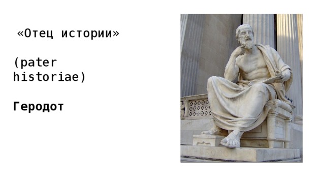  «Отец истории» (pater historiae) Геродот  Традиционно отцом истории считается Геродот, и определение «отец истории» (pater historiae) относится именно к нему. При этом он не был первым историком. Как литературный жанр история в Греции появляется в V веке до н.э. Ей предшествовали так называемые логографы — это были первые прозаики, которые описывали буквально все подряд. Нет сомнений в том, что историю как жанр придумали именно древние греки. Конечно, у других народов были анналы, летописи и хроники, но первые исторические сочинения появились именно у греков  