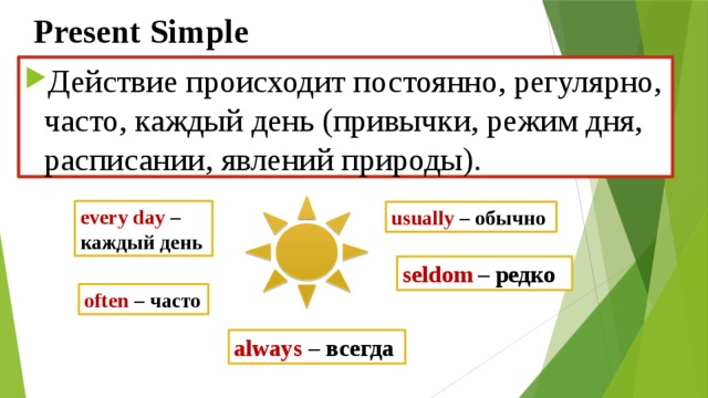 Present Simple Действие происходит постоянно, регулярно, часто, каждый день (привычки, режим дня, расписании, явлений природы). еvery day – каждый день usually  –  обычно seldom  – редко often  –  часто always – всегда 