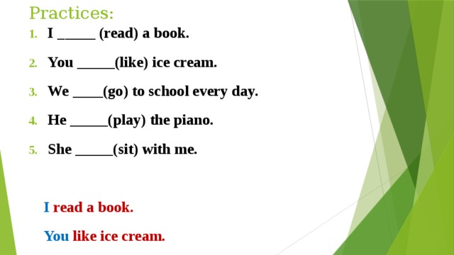 Practices: I _____ (read) a book. You _____(like) ice cream. We ____(go) to school every day. He _____(play) the piano. She _____(sit) with me.   I read a book.  You like ice cream.  We go to school every day.   He play s the piano.  She sit s with me . 