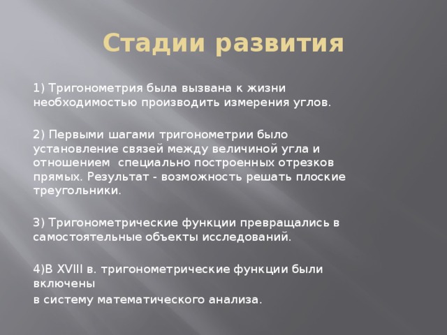 Стадии развития 1) Тригонометрия была вызвана к жизни необходимостью производить измерения углов. 2) Первыми шагами тригонометрии было установление связей между величиной угла и отношением специально построенных отрезков прямых. Результат - возможность решать плоские треугольники. 3) Тригонометрические функции превращались в самостоятельные объекты исследований. 4)В XVIII в. тригонометрические функции были включены в систему математического анализа. 