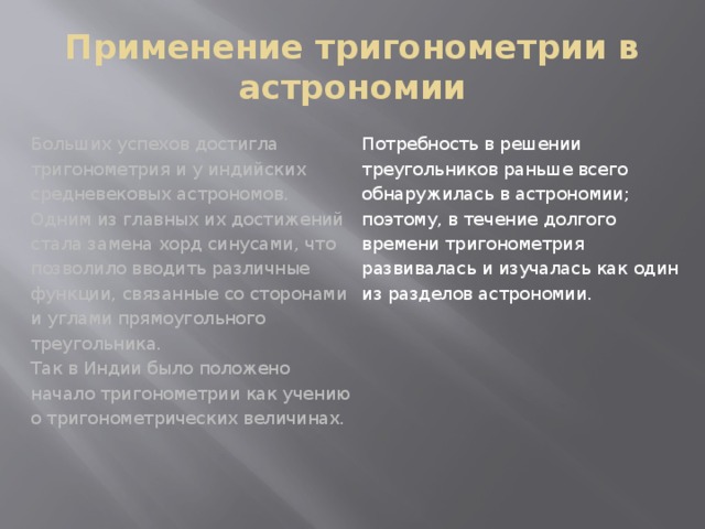 Применение тригонометрии в астрономии Потребность в решении треугольников раньше всего обнаружилась в астрономии; поэтому, в течение долгого времени тригонометрия развивалась и изучалась как один из разделов астрономии. Больших успехов достигла тригонометрия и у индийских средневековых астрономов. Одним из главных их достижений стала замена хорд синусами, что позволило вводить различные функции, связанные со сторонами и углами прямоугольного треугольника. Так в Индии было положено начало тригонометрии как учению о тригонометрических величинах. 