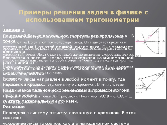 Примеры решения задач в физике с использованием тригонометрии    Задача 1 По прямой бежит кролик, его скорость все время равна . В точке, отстоящей на L от этой прямой, сидит лиса. Она замечает кролика и бросается в погоню, когда тот находится на минимальном расстоянии от упомянутой точки. Лиса бежит с такой же по величине скоростью, вектор скорости лисы направлен в любой момент в точку, где находится кролик. Найди максимальное ускорение лисы в процессе погони. Лису и кролика считать материальными точками. Решение Перейдем в систему отсчету, связанную с кроликом. В этой системе ускорение лисы такое же, как и в неподвижной системе отсчета. Проведем расчет для точки A (1 рисунок). Пусть угол AOB = α, OA = L. Сумма расстояний OA + AB = L. 