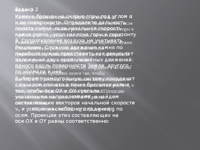 Задача 2   Камень брошен на склоне горы под углом α к ее поверхности. Определите дальность полета камня, если начальная скорость камня равна , угол наклона горы к горизонту β. Сопротивление воздуха не учитывать. Решение.  Сложное движение камня по параболе нужно представить как результат наложения двух прямолинейных движений: одного вдоль поверхности Земли, другого - по нормали к ней. Выберем прямоугольную систему координат с началом отсчета в точке бросания камня так, чтобы оси OX и OY совпали с указанными направлениями, и найдем составляющие векторов начальной скорости v 0  и ускорения свободного падения g по осям. Проекции этих составляющих на оси  OX  и  OY  равны соответственно: 