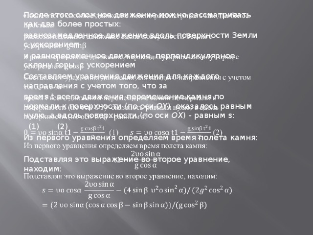 После этого сложное движение можно рассматривать как два более простых:   равнозамедленное движение вдоль поверхности Земли с ускорением  и равнопеременное движение, перпендикулярное склону горы, с ускорением Составляем уравнения движения для каждого направления с учетом того, что за время t всего движения перемещение камня по нормали к поверхности (по оси  OY ) оказалось равным нулю, а вдоль поверхности (по оси  OX ) - равным s:  (1) (2) Из первого уравнения определяем время полета камня: Подставляя это выражение во второе уравнение, находим: 