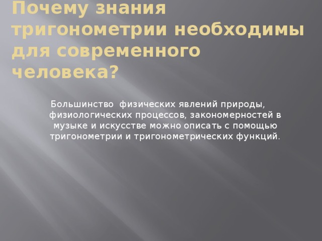 Почему знания тригонометрии необходимы для современного человека? Большинство физических явлений природы, физиологических процессов, закономерностей в музыке и искусстве можно описать с помощью тригонометрии и тригонометрических функций. 