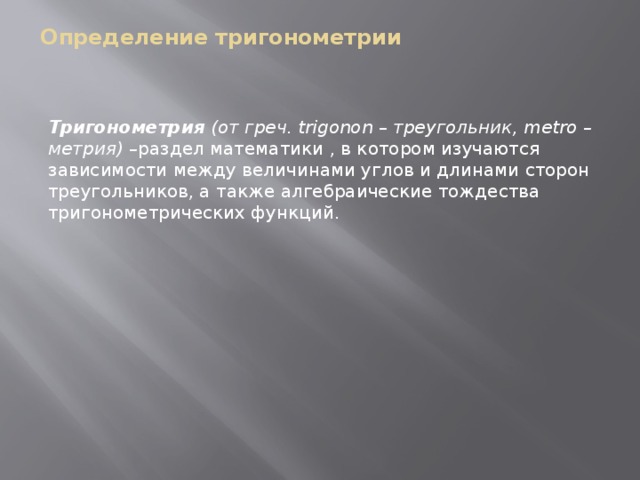 Определение тригонометрии    Тригонометрия (от греч. trigonon – треугольник, metro – метрия) – раздел математики , в котором изучаются зависимости между величинами углов и длинами сторон треугольников, а также алгебраические тождества тригонометрических функций. 