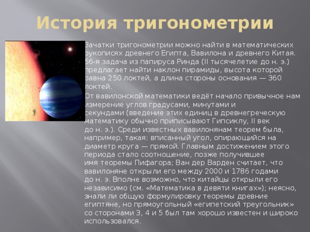 История тригонометрии Зачатки тригонометрии можно найти в математических рукописях древнего Египта, Вавилона и древнего Китая. 56-я задача из папируса Ринда (II тысячелетие до н. э.) предлагает найти наклон пирамиды, высота которой равна 250 локтей, а длина стороны основания — 360 локтей. От вавилонской математики ведёт начало привычное нам измерение углов градусами, минутами и секундами (введение этих единиц в древнегреческую математику обычно приписывают Гипсиклу, II век до н. э.). Среди известных вавилонянам теорем была, например, такая: вписанный угол, опирающийся на диаметр круга — прямой. Главным достижением этого периода стало соотношение, позже получившее имя теоремы Пифагора; Ван дер Варден считает, что вавилоняне открыли его между 2000 и 1786 годами до н. э. Вполне возможно, что китайцы открыли его независимо (см. «Математика в девяти книгах»); неясно, знали ли общую формулировку теоремы древние египтяне, но прямоугольный «египетский треугольник» со сторонами 3, 4 и 5 был там хорошо известен и широко использовался. 
