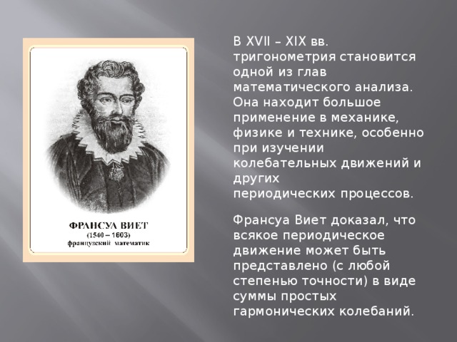 В XVII – XIX вв. тригонометрия становится одной из глав математического анализа. Она находит большое применение в механике, физике и технике, особенно при изучении колебательных движений и других периодических процессов. Франсуа Виет доказал, что всякое периодическое движение может быть представлено (с любой степенью точности) в виде суммы простых гармонических колебаний. 