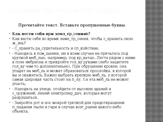 Задание по русскому языку Прочитайте текст. Вставьте пропущенные буквы. Как вести себя при земл_тр_сениях? Как вести себя во время земл_тр_сения, чтобы с_хранить свою ж_знь? - С_хранять ра_судительность и сп_койствие; - Находясь в пом_щении, ни в коем случае не прячьтесь под хрупкой меб_лью, например, под кр_ватью. Лягте рядом с ними в позе эмбриона и прикройте гол_ву руками (либо защитите гол_ву чем-то дополнительно). При обрушении кровли, она упадет на меб_ль и может образоваться прослойка, в которой вы и окажетесь. Важно выбрать крепкую меб_ль, у которой самая широкая часть стоит на п_лу, т.е эта меб_ль не может упасть; - Находясь на улице, отойдите от высоких зданий и с_оружений, линий электропер_дач, которые могут разрушиться. - Закройте рот и нос мокрой тряпкой для предотвращения п_падания пыли и гари в случае возг_рания какого-либо объекта. 