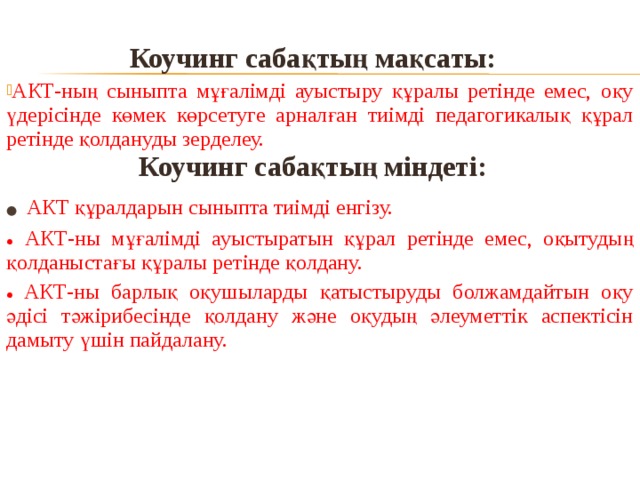 Коучинг сабақтың мақсаты:  АКТ-ның сыныпта мұғалімді ауыстыру құралы ретінде емес, оқу үдерісінде көмек көрсетуге арналған тиімді педагогикалық құрал ретінде қолдануды зерделеу. Коучинг сабақтың міндеті:  ●  АКТ құралдарын сыныпта тиімді енгізу. ●  АКТ-ны мұғалімді ауыстыратын құрал ретінде емес, оқытудың  қолданыстағы құралы ретінде қолдану. ● АКТ-ны барлық оқушыларды қатыстыруды болжамдайтын оқу әдісі тәжірибесінде қолдану және оқудың әлеуметтік аспектісін дамыту үшін пайдалану.