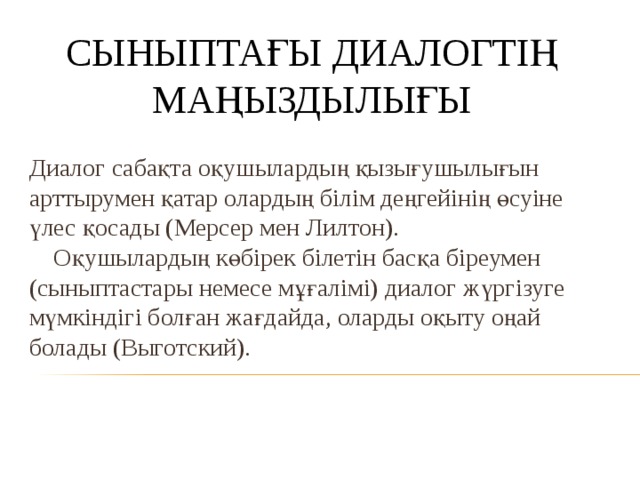 СЫНЫПТАҒЫ ДИАЛОГТІҢ  МАҢЫЗДЫЛЫҒЫ Диалог сабақта оқушылардың қызығушылығын арттырумен қатар олардың білім деңгейінің өсуіне үлес қосады (Мерсер мен Лилтон).  Оқушылардың көбірек білетін басқа біреумен (сыныптастары немесе мұғалімі) диалог жүргізуге мүмкіндігі болған жағдайда, оларды оқыту оңай болады (Выготский).