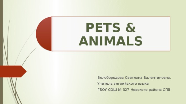 PETS & ANIMALS Белобородова Светлана Валентиновна, Учитель английского языка ГБОУ СОШ № 327 Невского района СПб 