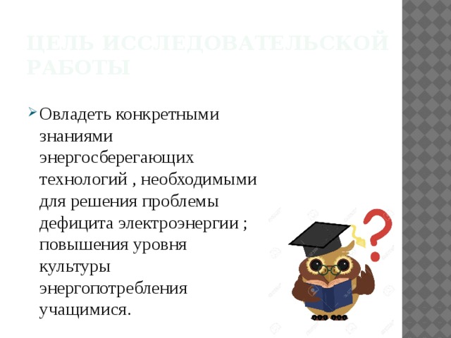 Цель исследовательской работы Овладеть конкретными знаниями энергосберегающих технологий , необходимыми для решения проблемы дефицита электроэнергии ; повышения уровня культуры энергопотребления учащимися. 