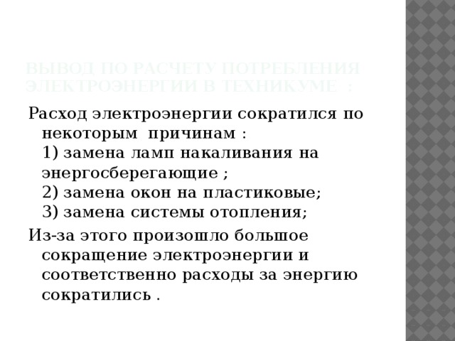 Вывод по расчету потребления электроэнергии в техникуме : Расход электроэнергии сократился по некоторым причинам :  1) замена ламп накаливания на энергосберегающие ;  2) замена окон на пластиковые;  3) замена системы отопления; Из-за этого произошло большое сокращение электроэнергии и соответственно расходы за энергию сократились . 