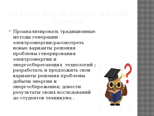 Задачи исследовательской работы Проанализировать традиционные методы генерации электроэнергии;рассмотреть новые варианты решения проблемы генерирования электроэнергии и энергосберегающих технологий ; разработать и предложить свои варианты решения проблемы добычи энергии и энергосбережения; довести результаты своих исследований до студентов техникума . 