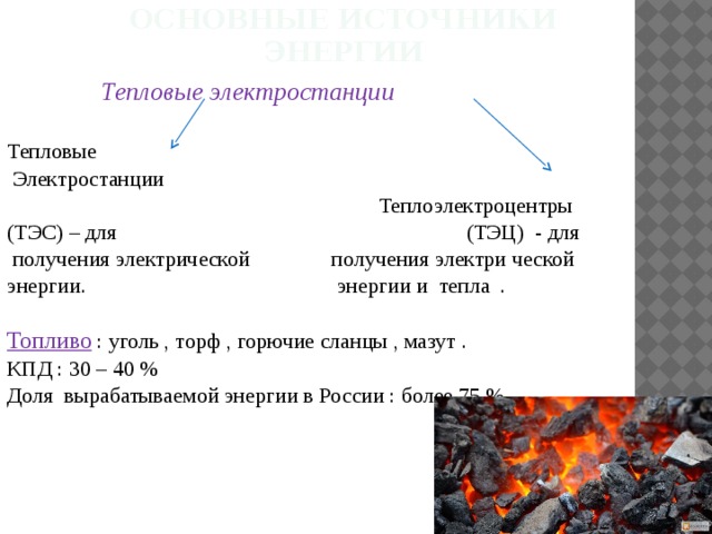 Основные источники энергии  Тепловые электростанции  Тепловые  Электростанции  Теплоэлектроцентры (ТЭС) – для (ТЭЦ) - для  получения электрической получения электри ческой энергии. энергии и тепла . Топливо : уголь , торф , горючие сланцы , мазут . КПД : 30 – 40 % Доля вырабатываемой энергии в России : более 75 % .  