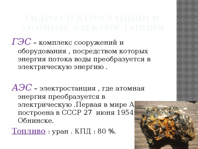 Гидроэлектростанции и атомные электростанции ГЭС – комплекс сооружений и оборудования , посредством которых энергия потока воды преобразуется в электрическую энергию . АЭС – электростанция , где атомная энергия преобразуется в электрическую .Первая в мире АЭС была построена в СССР 27 июня 1954г. в Обнинске. Топливо : уран . КПД : 80 %. 