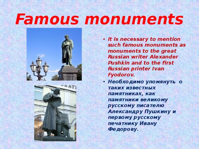 Famous monuments It is necessary to mention such famous monuments as monuments to the great Russian writer Alexander Pushkin and to the first Russian printer Ivan Fyodorov. Необходимо упомянуть о таких известных памятниках, как памятники великому русскому писателю Александру Пушкину и первому русскому печатнику Ивану Федорову. 