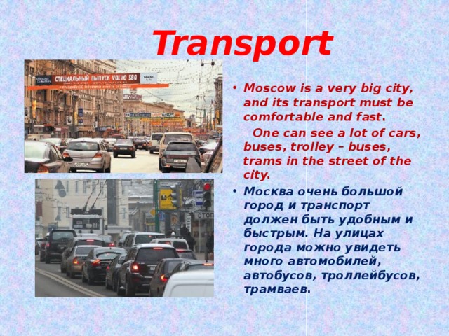  Transport Moscow is a very big city, and its transport must be comfortable and fast.  One can see a lot of cars, buses, trolley – buses, trams in the street of the city. Москва очень большой город и транспорт должен быть удобным и быстрым. На улицах города можно увидеть много автомобилей, автобусов, троллейбусов, трамваев.  
