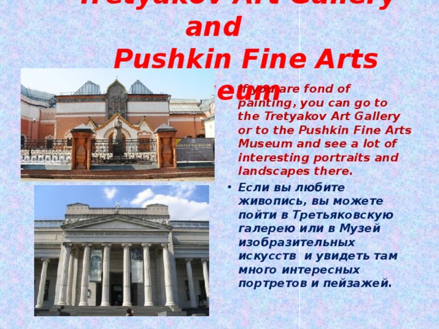  Tretyakov Art Gallery and  Pushkin Fine Arts Museum If you are fond of painting, you can go to the Tretyakov Art Gallery or to the Pushkin Fine Arts Museum and see a lot of interesting portraits and landscapes there. Если вы любите живопись, вы можете пойти в Третьяковскую галерею или в Музей изобразительных искусств и увидеть там много интересных портретов и пейзажей. 