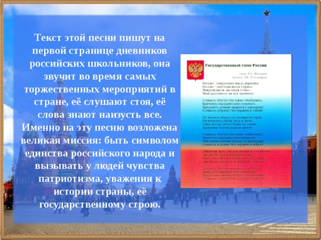 Текст этой песни пишут на первой странице дневников российских школьников, она звучит во время самых торжественных мероприятий в стране, её слушают стоя, её слова знают наизусть все. Именно на эту песню возложена великая миссия: быть символом единства российского народа и вызывать у людей чувства патриотизма, уважения к истории страны, её государственному строю. 