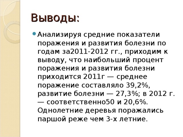 Выводы: Анализируя средние показатели поражения и развития болезни по годам за2011-2012 гг., приходим к выводу, что наибольший процент поражения и развития болезни приходится 2011г — среднее поражение составляло 39,2%, развитие болезни — 27,3%; в 2012 г. — соответственно50 и 20,6%. Однолетние деревья поражались паршой реже чем 3-х летние.  