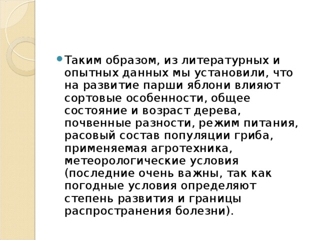 Таким образом, из литературных и опытных данных мы установили, что на развитие парши яблони влияют сортовые особенности, общее состояние и возраст дерева, почвенные разности, режим питания, расовый состав популяции гриба, применяемая агротехника, метеорологические условия (последние очень важны, так как погодные условия определяют степень развития и границы распространения болезни).  