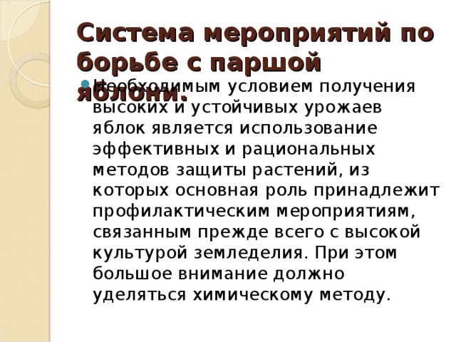 Система мероприятий по борьбе с паршой яблони. Необходимым условием получения высоких и устойчивых урожаев яблок является использование эффективных и рациональных методов защиты растений, из которых основная роль принадлежит профилактическим мероприятиям, связанным прежде всего с высокой культурой земледелия. При этом большое внимание должно уделяться химическому методу. 