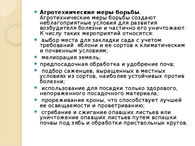 Агротехнические меры борьбы . Агротехнические меры борьбы создают неблагоприятные условия для развития возбудителя болезни и частично его уничтожают. К числу таких мероприятий относятся:  выбор места для закладки сада с учетом требований яблони и ее сортов к климатическим и почвенным условиям;  мелиорация земель; предпосадочная обработка и удобрение почв;  подбор саженцев, выращенных в местных условиях из сортов, наиболее устойчивых против болезни;  использование для посадки только здорового, непораженного посадочного материала;  прореживание кроны, что способствует лучшей ее освещаемости и проветриванию;  сгребание и сжигание опавших листьев или уничтожение опавших листьев путем вспашки почвы под зябь и обработки приствольных кругов.  
