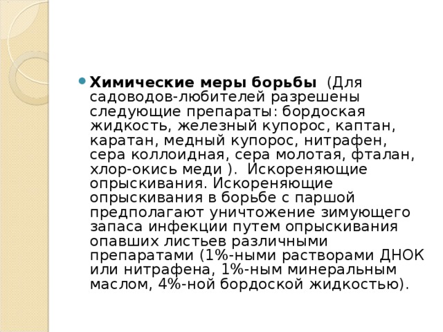 Химические меры борьбы (Для садоводов-любителей разрешены следующие препараты: бордоская жидкость, железный купорос, каптан, каратан, медный купорос, нитрафен, сера коллоидная, сера молотая, фталан, хлор-окись меди ). Искореняющие опрыскивания. Искореняющие опрыскивания в борьбе с паршой предполагают уничтожение зимующего запаса инфекции путем опрыскивания опавших листьев различными препаратами (1%-ными растворами ДНОК или нитрафена, 1%-ным минеральным маслом, 4%-ной бордоской жидкостью).  