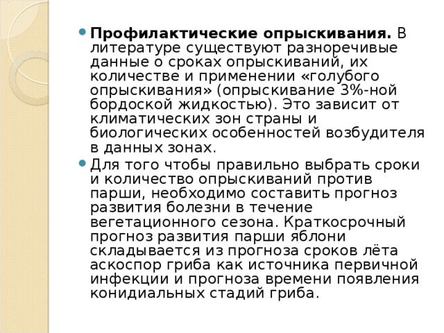 Профилактические опрыскивания. В литературе существуют разноречивые данные о сроках опрыскиваний, их количестве и применении «голубого опрыскивания» (опрыскивание 3%-ной бордоской жидкостью). Это зависит от климатических зон страны и биологических особенностей возбудителя в данных зонах. Для того чтобы правильно выбрать сроки и количество опрыскиваний против парши, необходимо составить прогноз развития болезни в течение вегетационного сезона. Краткосрочный прогноз развития парши яблони складывается из прогноза сроков лёта аскоспор гриба как источника первичной инфекции и прогноза времени появления конидиальных стадий гриба.  
