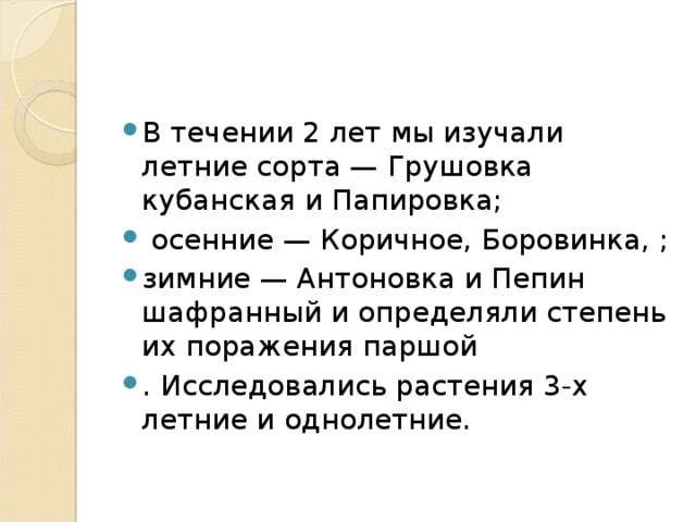 В течении 2 лет мы изучали летние сорта — Грушовка кубанская и Папировка;  осенние — Коричное, Боровинка, ; зимние — Антоновка и Пепин шафранный и определяли степень их поражения паршой . Исследовались растения 3-х летние и однолетние. 