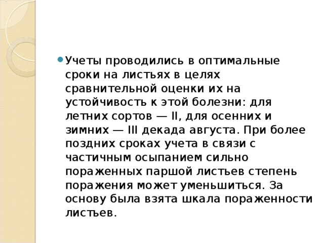 Учеты проводились в оптимальные сроки на листьях в целях сравнительной оценки их на устойчивость к этой болезни: для летних сортов — II, для осенних и зимних — III декада августа. При более поздних сроках учета в связи с частичным осыпанием сильно пораженных паршой листьев степень поражения может уменьшиться. За основу была взята шкала пораженности листьев. 