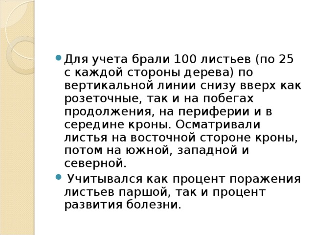 Для учета брали 100 листьев (по 25 с каждой стороны дерева) по вертикальной линии снизу вверх как розеточные, так и на побегах продолжения, на периферии и в середине кроны. Осматривали листья на восточной стороне кроны, потом на южной, западной и северной.  Учитывался как процент поражения листьев паршой, так и процент развития болезни.  