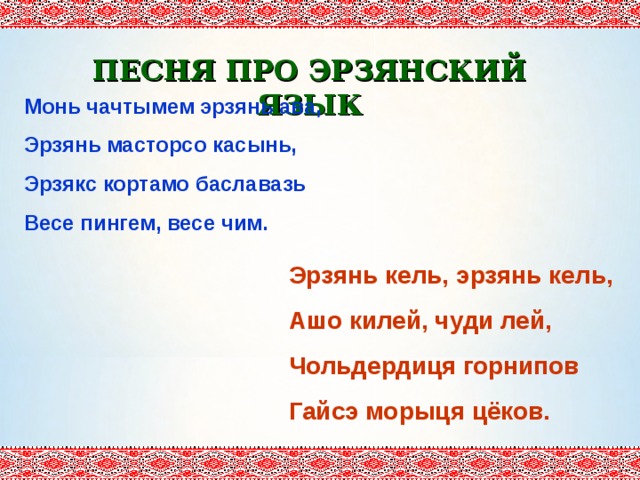ПЕСНЯ ПРО ЭРЗЯНСКИЙ ЯЗЫК Монь чачтымем эрзянь ава, Эрзянь масторсо касынь, Эрзякс кортамо баславазь Весе пингем, весе чим. Эрзянь кель, эрзянь кель, Ашо килей, чуди лей, Чольдердиця горнипов Гайсэ морыця цёков. 