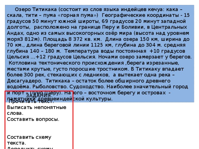  Озеро Титикака (состоит из слов языка индейцев кечуа: кака – скала, тити – пума «горная пума») Географические координаты - 15 градусов 50 минут южной широты, 69 градусов 20 минут западной долготы, расположено на границе Перу и Боливии, в Центральных Андах, одно из самых высокогорных озёр мира (высота над уровнем моря3 812м). Площадь 8 372 кв. км. Длина озера 150 км, ширина до 70 км., длина береговой линии 1125 км, глубина до 304 м. средняя глубина 140 – 180 м. Температура воды постоянная +10 градусов Цельсия …+12 градусов Цельсия. Ночами озеро замерзает у берегов. Котловина тектонического происхождения ,берега изрезанные, местами крутые, густо поросшие тростником. В Титикаку впадает более 300 рек, стекающих с ледников, а вытекает одна река – Десагуадеро. Титикака – остаток более обширного древнего водоёма. Рыболовство. Судоходство. Наиболее значительный город и порт – Пуно (Перу). На юго – восточном берегу и островах - памятники древнеиндейской культуры.  ЗАДАНИЯ.  Прочитать текст. Выписать непонятные слова. Составить вопросы. Составить схему текста. Дополнить схему. Составить рассказ 