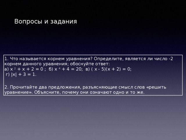 Вопросы и задания 1. Что называется корнем уравнения? Определите, является ли число -2 корнем данного уравнения; обоснуйте ответ: а) х 2 + х + 2 = 0 ; б) х 4 + 4 = 20; в) ( х - 5)(х + 2) = 0;  г) |х| + 3 = 1.  2. Прочитайте два предложения, разъясняющие смысл слов «решить уравнение». Объясните, почему они означают одно и то же. 
