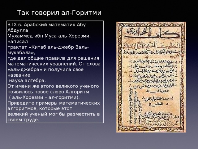 Так говорил ал-Горитми В IX в. Арабский математик Абу Абдулла Мухаммед ибн Муса аль-Хорезми, написал трактат «Китаб аль-джебр Валь-мукабала», где дал общие правила для решения математических уравнений. От слова «аль-джебра» и получила свое название  наука алгебра. От имени же этого великого ученого появилось новое слово Алгоритм  ( аль-Хорезми – ал-горитми). Приведите примеры математических алгоритмов, которые этот великий ученый мог бы разместить в своем труде. 