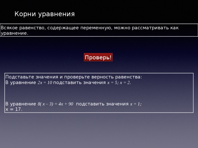 Корни уравнения Всякое равенство, содержащее переменную, можно рассматривать как уравнение. Проверь! Подставьте значения и проверьте верность равенства: В уравнение 2х = 10 подставить значения х = 5; х = 2.   В уравнение 8( x – 3) = 4x + 90 подставить значения х = 1; х = 17. 