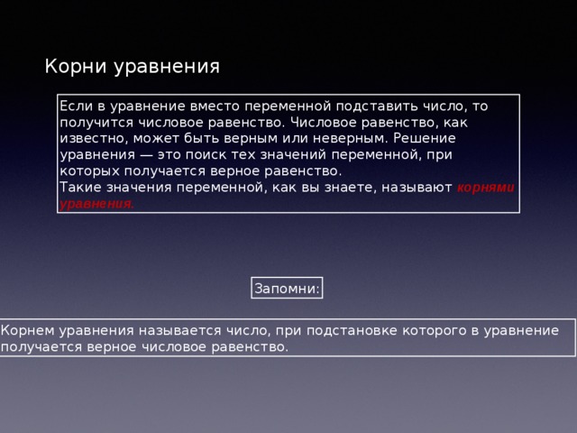 Корни уравнения Если в уравнение вместо переменной подставить число, то получится числовое равенство. Числовое равенство, как известно, может быть верным или неверным. Решение уравнения — это поиск тех значений переменной, при которых получается верное равенство. Такие значения переменной, как вы знаете, называют корнями уравнения. Запомни: Корнем уравнения называется число, при подстановке которого в уравнение получается верное числовое равенство. 