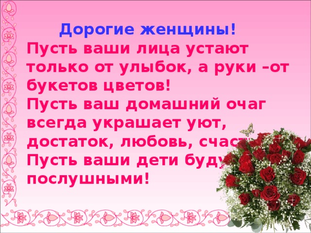  Дорогие женщины!  Пусть ваши лица устают только от улыбок, а руки –от букетов цветов!  Пусть ваш домашний очаг всегда украшает уют, достаток, любовь, счастье!  Пусть ваши дети будут послушными! 